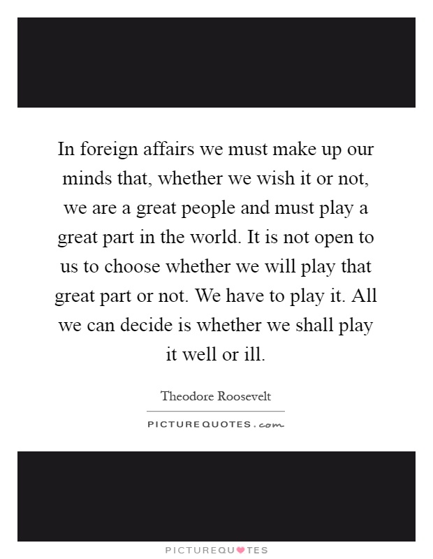 In foreign affairs we must make up our minds that, whether we wish it or not, we are a great people and must play a great part in the world. It is not open to us to choose whether we will play that great part or not. We have to play it. All we can decide is whether we shall play it well or ill Picture Quote #1