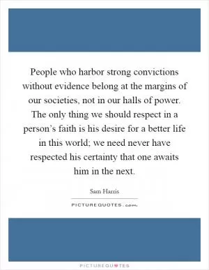 People who harbor strong convictions without evidence belong at the margins of our societies, not in our halls of power. The only thing we should respect in a person’s faith is his desire for a better life in this world; we need never have respected his certainty that one awaits him in the next Picture Quote #1