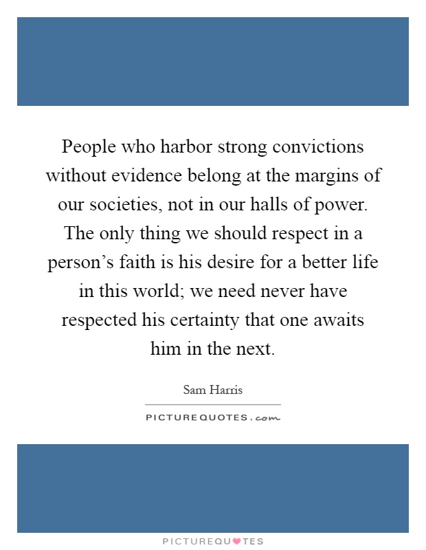 People who harbor strong convictions without evidence belong at the margins of our societies, not in our halls of power. The only thing we should respect in a person's faith is his desire for a better life in this world; we need never have respected his certainty that one awaits him in the next Picture Quote #1