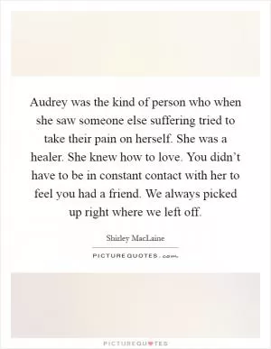 Audrey was the kind of person who when she saw someone else suffering tried to take their pain on herself. She was a healer. She knew how to love. You didn’t have to be in constant contact with her to feel you had a friend. We always picked up right where we left off Picture Quote #1