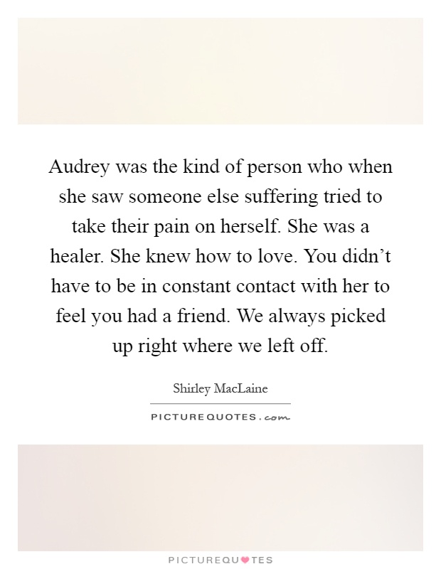 Audrey was the kind of person who when she saw someone else suffering tried to take their pain on herself. She was a healer. She knew how to love. You didn't have to be in constant contact with her to feel you had a friend. We always picked up right where we left off Picture Quote #1