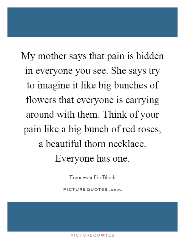 My mother says that pain is hidden in everyone you see. She says try to imagine it like big bunches of flowers that everyone is carrying around with them. Think of your pain like a big bunch of red roses, a beautiful thorn necklace. Everyone has one Picture Quote #1