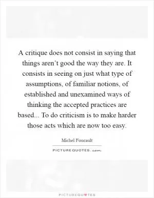A critique does not consist in saying that things aren’t good the way they are. It consists in seeing on just what type of assumptions, of familiar notions, of established and unexamined ways of thinking the accepted practices are based... To do criticism is to make harder those acts which are now too easy Picture Quote #1