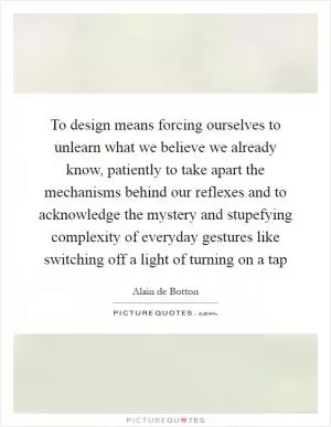To design means forcing ourselves to unlearn what we believe we already know, patiently to take apart the mechanisms behind our reflexes and to acknowledge the mystery and stupefying complexity of everyday gestures like switching off a light of turning on a tap Picture Quote #1