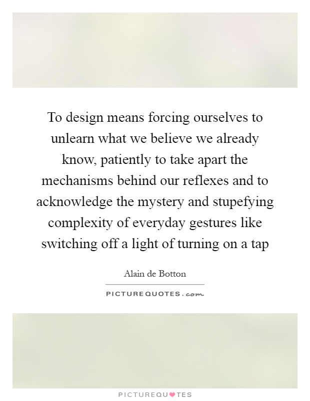 To design means forcing ourselves to unlearn what we believe we already know, patiently to take apart the mechanisms behind our reflexes and to acknowledge the mystery and stupefying complexity of everyday gestures like switching off a light of turning on a tap Picture Quote #1