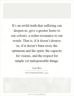 It’s an awful truth that suffering can deepen us, give a greater lustre to our colours, a richer resonance to our words. That is, if it doesn’t destroy us, if it doesn’t burn away the optimism and the spirit, the capacity for visions, and the respect for simple yet indispensable things Picture Quote #1