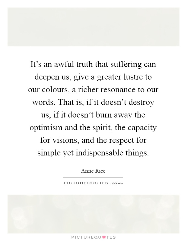 It's an awful truth that suffering can deepen us, give a greater lustre to our colours, a richer resonance to our words. That is, if it doesn't destroy us, if it doesn't burn away the optimism and the spirit, the capacity for visions, and the respect for simple yet indispensable things Picture Quote #1