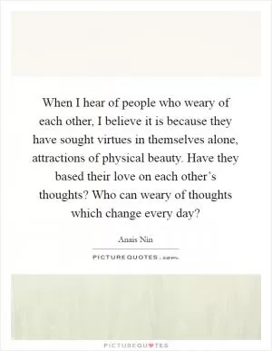 When I hear of people who weary of each other, I believe it is because they have sought virtues in themselves alone, attractions of physical beauty. Have they based their love on each other’s thoughts? Who can weary of thoughts which change every day? Picture Quote #1