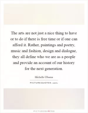 The arts are not just a nice thing to have or to do if there is free time or if one can afford it. Rather, paintings and poetry, music and fashion, design and dialogue, they all define who we are as a people and provide an account of our history for the next generation Picture Quote #1