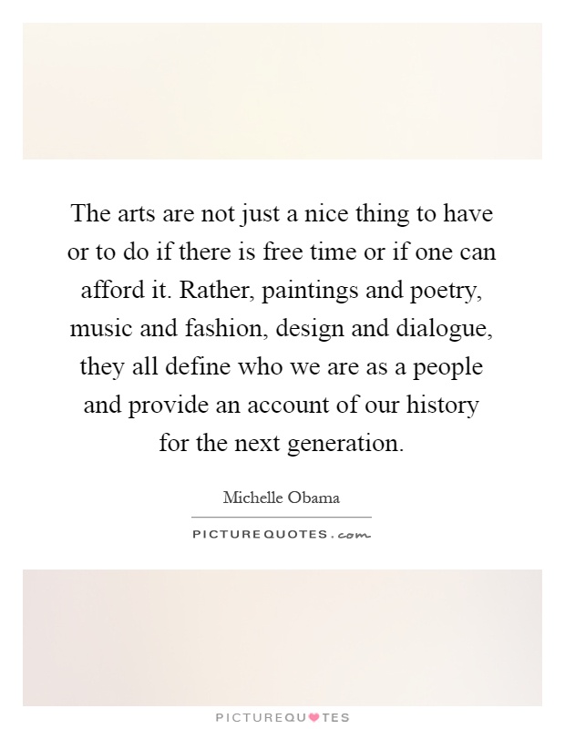 The arts are not just a nice thing to have or to do if there is free time or if one can afford it. Rather, paintings and poetry, music and fashion, design and dialogue, they all define who we are as a people and provide an account of our history for the next generation Picture Quote #1