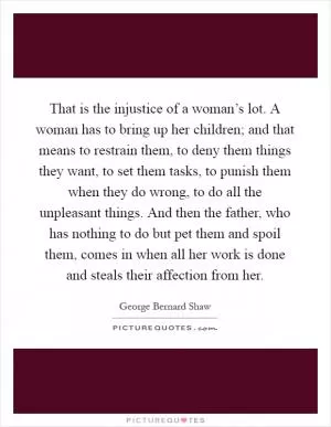That is the injustice of a woman’s lot. A woman has to bring up her children; and that means to restrain them, to deny them things they want, to set them tasks, to punish them when they do wrong, to do all the unpleasant things. And then the father, who has nothing to do but pet them and spoil them, comes in when all her work is done and steals their affection from her Picture Quote #1