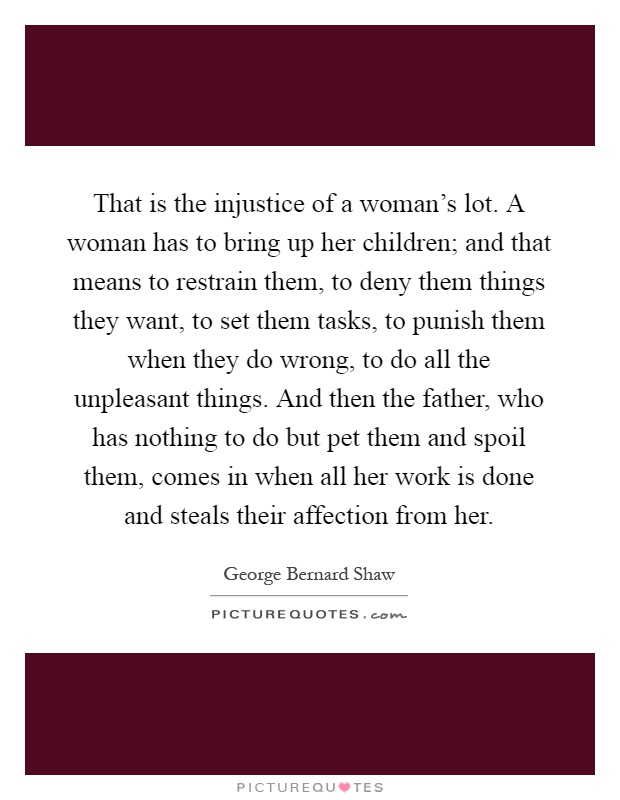 That is the injustice of a woman's lot. A woman has to bring up her children; and that means to restrain them, to deny them things they want, to set them tasks, to punish them when they do wrong, to do all the unpleasant things. And then the father, who has nothing to do but pet them and spoil them, comes in when all her work is done and steals their affection from her Picture Quote #1