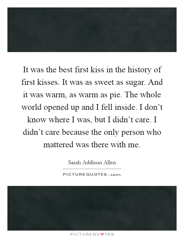 It was the best first kiss in the history of first kisses. It was as sweet as sugar. And it was warm, as warm as pie. The whole world opened up and I fell inside. I don't know where I was, but I didn't care. I didn't care because the only person who mattered was there with me Picture Quote #1