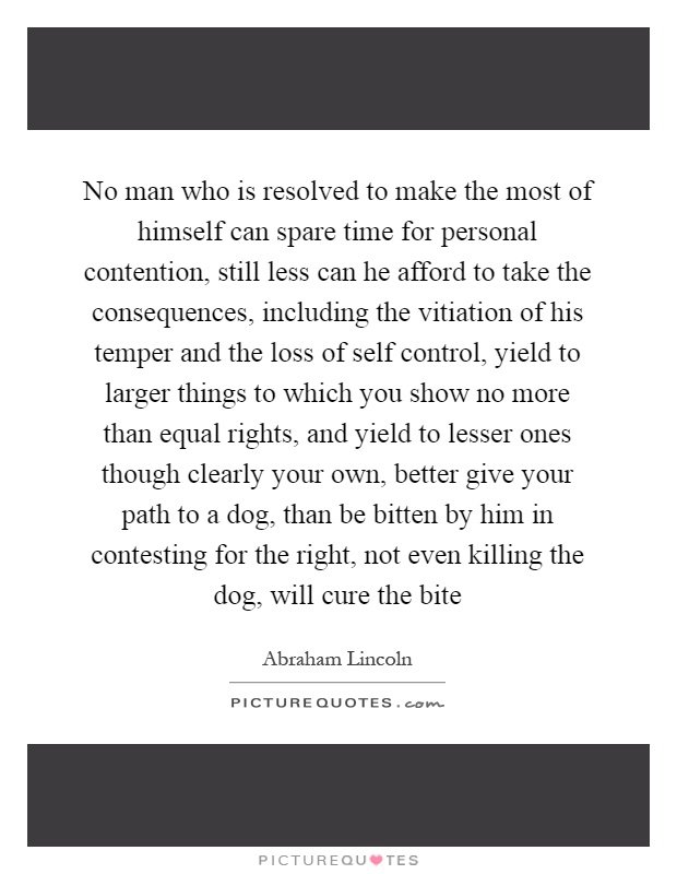 No man who is resolved to make the most of himself can spare time for personal contention, still less can he afford to take the consequences, including the vitiation of his temper and the loss of self control, yield to larger things to which you show no more than equal rights, and yield to lesser ones though clearly your own, better give your path to a dog, than be bitten by him in contesting for the right, not even killing the dog, will cure the bite Picture Quote #1