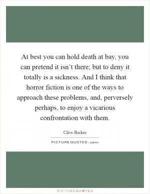 At best you can hold death at bay, you can pretend it isn’t there; but to deny it totally is a sickness. And I think that horror fiction is one of the ways to approach these problems, and, perversely perhaps, to enjoy a vicarious confrontation with them Picture Quote #1