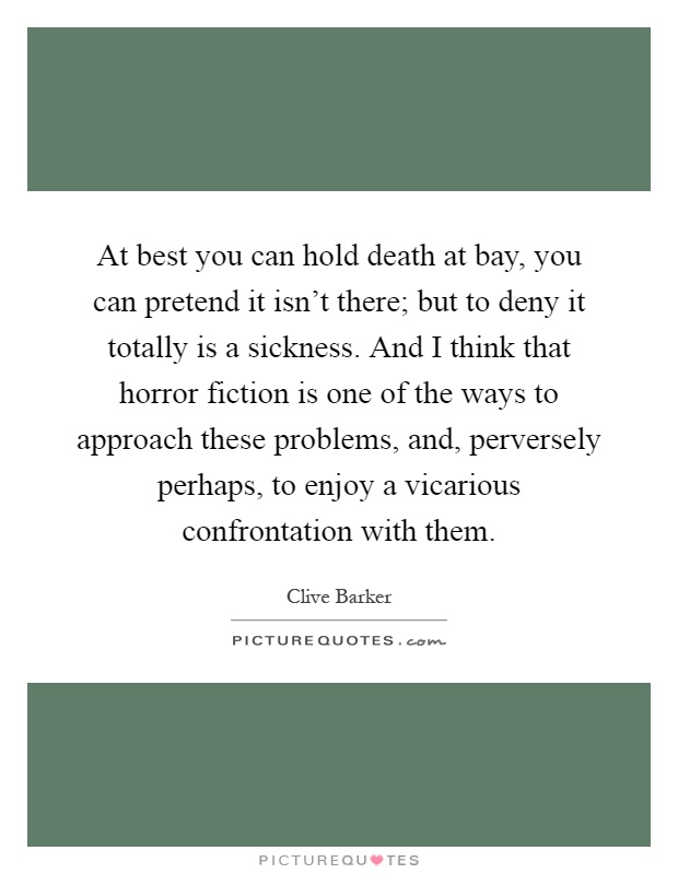 At best you can hold death at bay, you can pretend it isn't there; but to deny it totally is a sickness. And I think that horror fiction is one of the ways to approach these problems, and, perversely perhaps, to enjoy a vicarious confrontation with them Picture Quote #1