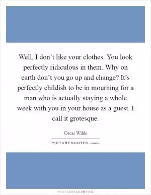Well, I don’t like your clothes. You look perfectly ridiculous in them. Why on earth don’t you go up and change? It’s perfectly childish to be in mourning for a man who is actually staying a whole week with you in your house as a guest. I call it grotesque Picture Quote #1