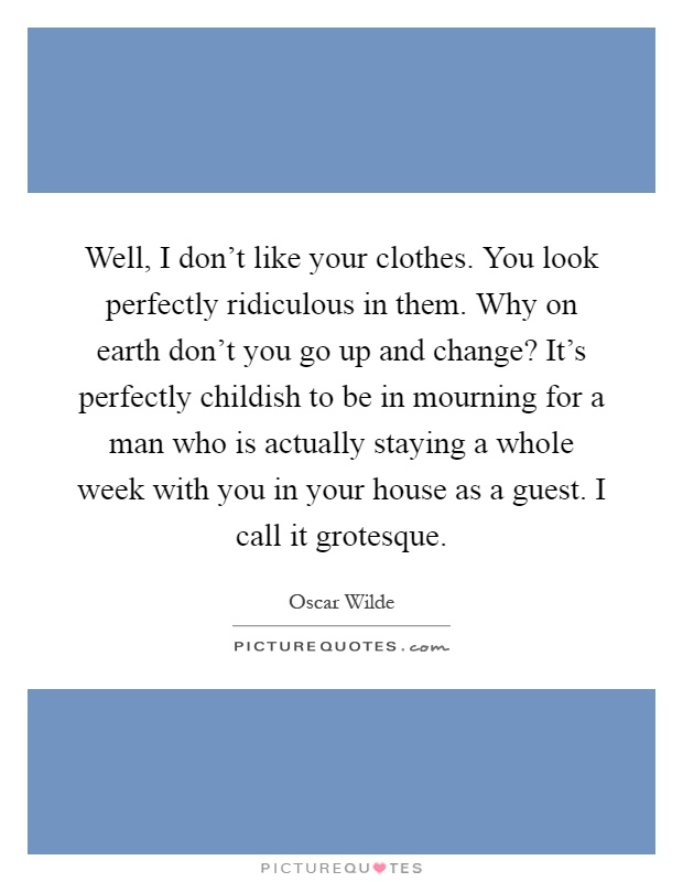 Well, I don't like your clothes. You look perfectly ridiculous in them. Why on earth don't you go up and change? It's perfectly childish to be in mourning for a man who is actually staying a whole week with you in your house as a guest. I call it grotesque Picture Quote #1
