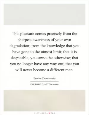 This pleasure comes precisely from the sharpest awareness of your own degradation; from the knowledge that you have gone to the utmost limit; that it is despicable, yet cannot be otherwise; that you no longer have any way out; that you will never become a different man Picture Quote #1