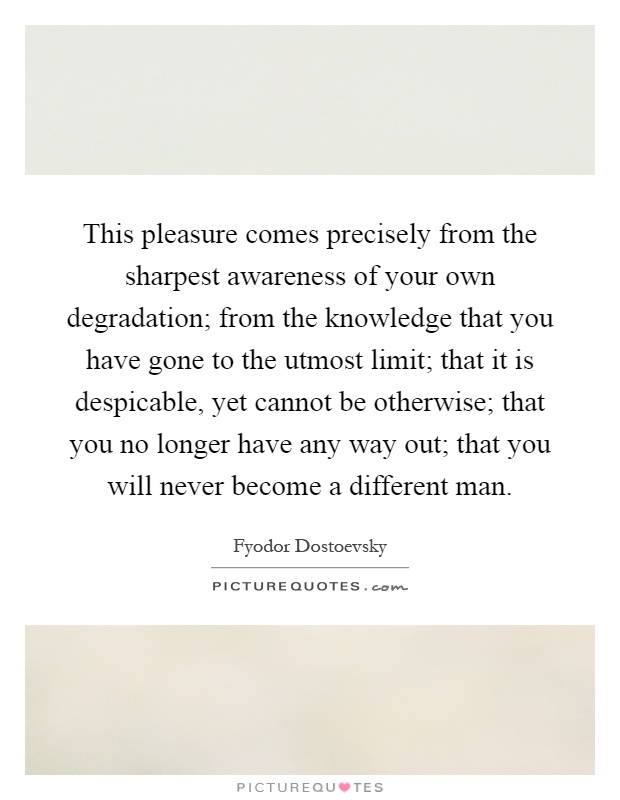 This pleasure comes precisely from the sharpest awareness of your own degradation; from the knowledge that you have gone to the utmost limit; that it is despicable, yet cannot be otherwise; that you no longer have any way out; that you will never become a different man Picture Quote #1