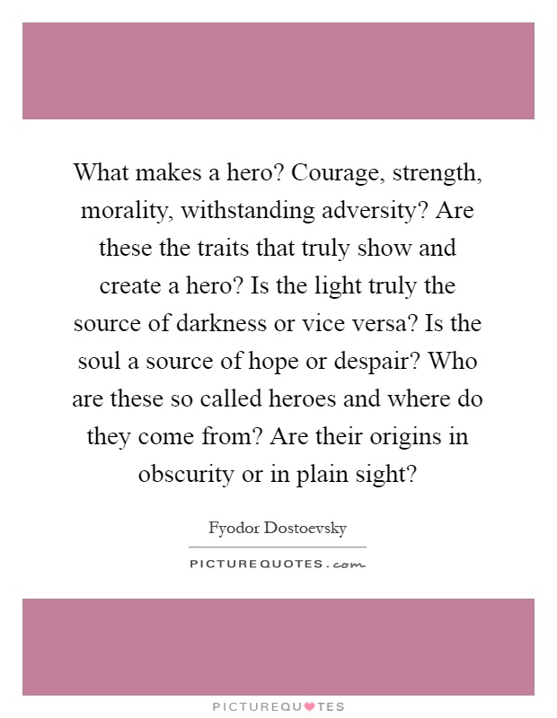What makes a hero? Courage, strength, morality, withstanding adversity? Are these the traits that truly show and create a hero? Is the light truly the source of darkness or vice versa? Is the soul a source of hope or despair? Who are these so called heroes and where do they come from? Are their origins in obscurity or in plain sight? Picture Quote #1