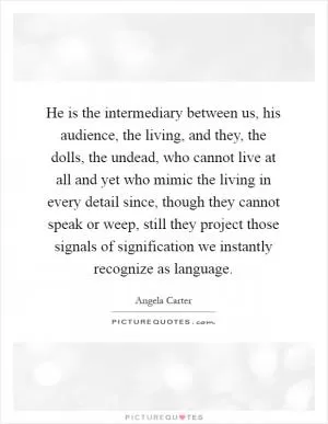 He is the intermediary between us, his audience, the living, and they, the dolls, the undead, who cannot live at all and yet who mimic the living in every detail since, though they cannot speak or weep, still they project those signals of signification we instantly recognize as language Picture Quote #1