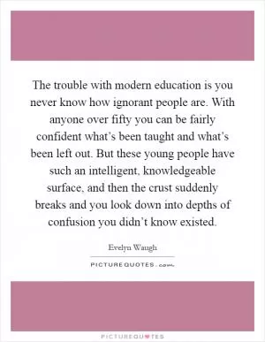 The trouble with modern education is you never know how ignorant people are. With anyone over fifty you can be fairly confident what’s been taught and what’s been left out. But these young people have such an intelligent, knowledgeable surface, and then the crust suddenly breaks and you look down into depths of confusion you didn’t know existed Picture Quote #1
