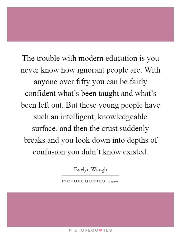 The trouble with modern education is you never know how ignorant people are. With anyone over fifty you can be fairly confident what's been taught and what's been left out. But these young people have such an intelligent, knowledgeable surface, and then the crust suddenly breaks and you look down into depths of confusion you didn't know existed Picture Quote #1