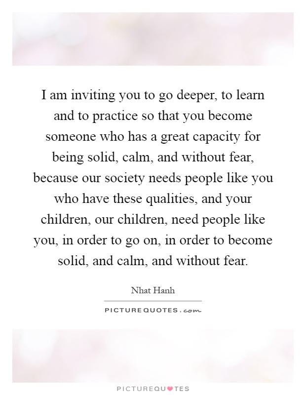 I am inviting you to go deeper, to learn and to practice so that you become someone who has a great capacity for being solid, calm, and without fear, because our society needs people like you who have these qualities, and your children, our children, need people like you, in order to go on, in order to become solid, and calm, and without fear Picture Quote #1