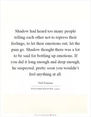 Shadow had heard too many people telling each other not to repress their feelings, to let their emotions out, let the pain go. Shadow thought there was a lot to be said for bottling up emotions. If you did it long enough and deep enough, he suspected, pretty soon you wouldn’t feel anything at all Picture Quote #1