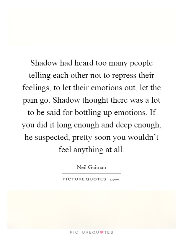 Shadow had heard too many people telling each other not to repress their feelings, to let their emotions out, let the pain go. Shadow thought there was a lot to be said for bottling up emotions. If you did it long enough and deep enough, he suspected, pretty soon you wouldn't feel anything at all Picture Quote #1