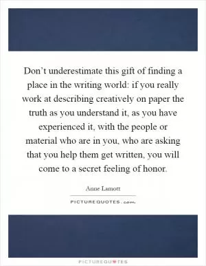 Don’t underestimate this gift of finding a place in the writing world: if you really work at describing creatively on paper the truth as you understand it, as you have experienced it, with the people or material who are in you, who are asking that you help them get written, you will come to a secret feeling of honor Picture Quote #1