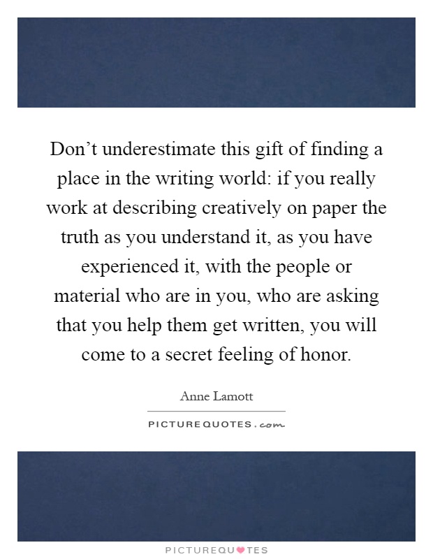 Don't underestimate this gift of finding a place in the writing world: if you really work at describing creatively on paper the truth as you understand it, as you have experienced it, with the people or material who are in you, who are asking that you help them get written, you will come to a secret feeling of honor Picture Quote #1