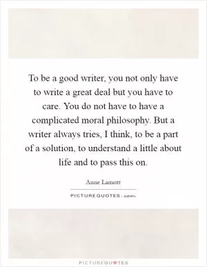 To be a good writer, you not only have to write a great deal but you have to care. You do not have to have a complicated moral philosophy. But a writer always tries, I think, to be a part of a solution, to understand a little about life and to pass this on Picture Quote #1