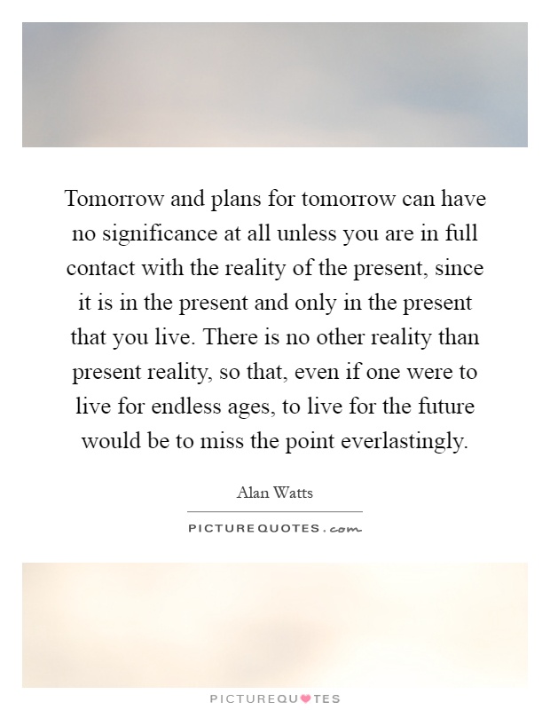 Tomorrow and plans for tomorrow can have no significance at all unless you are in full contact with the reality of the present, since it is in the present and only in the present that you live. There is no other reality than present reality, so that, even if one were to live for endless ages, to live for the future would be to miss the point everlastingly Picture Quote #1