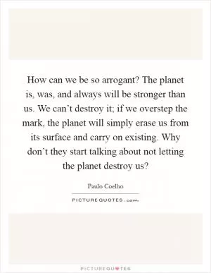 How can we be so arrogant? The planet is, was, and always will be stronger than us. We can’t destroy it; if we overstep the mark, the planet will simply erase us from its surface and carry on existing. Why don’t they start talking about not letting the planet destroy us? Picture Quote #1