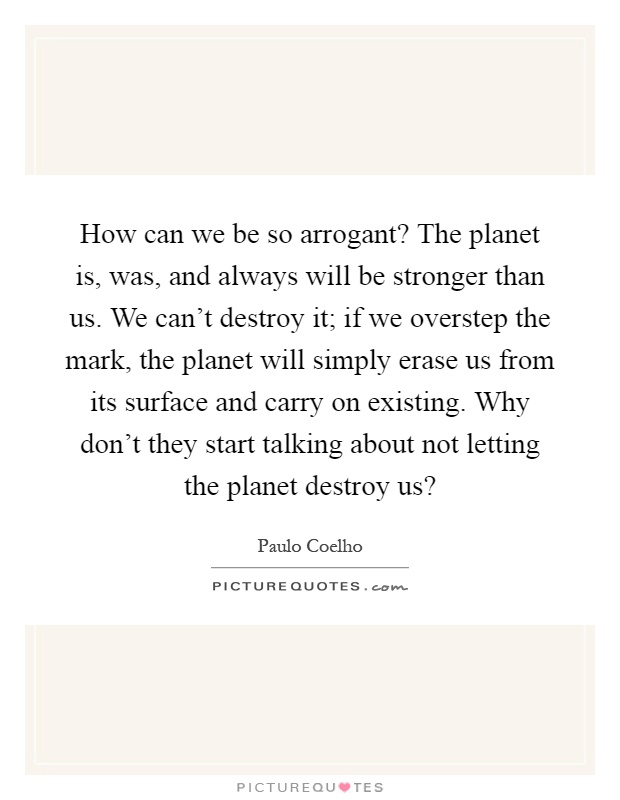 How can we be so arrogant? The planet is, was, and always will be stronger than us. We can't destroy it; if we overstep the mark, the planet will simply erase us from its surface and carry on existing. Why don't they start talking about not letting the planet destroy us? Picture Quote #1