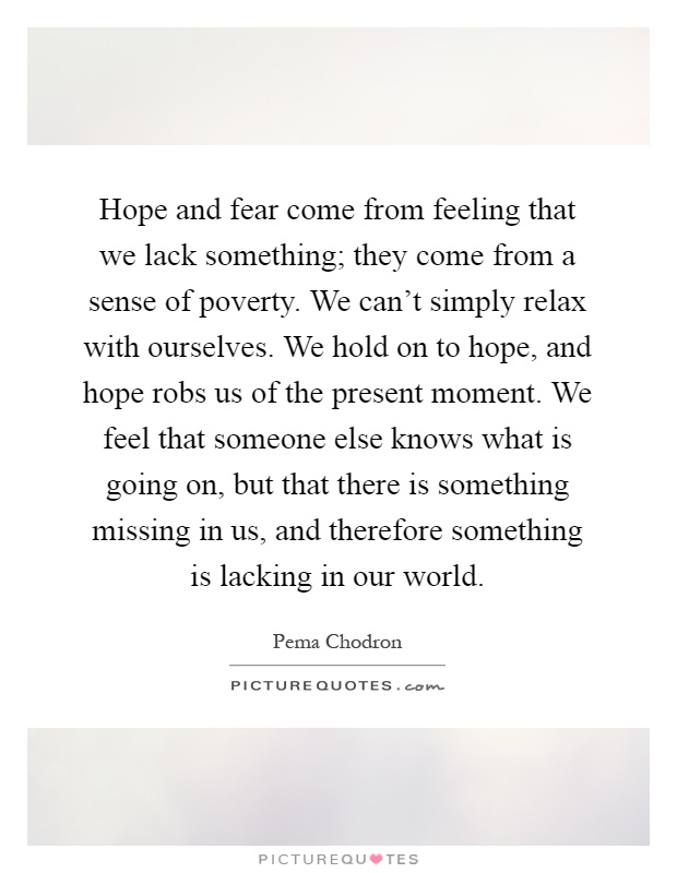 Hope and fear come from feeling that we lack something; they come from a sense of poverty. We can't simply relax with ourselves. We hold on to hope, and hope robs us of the present moment. We feel that someone else knows what is going on, but that there is something missing in us, and therefore something is lacking in our world Picture Quote #1