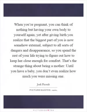When you’re pregnant, you can think of nothing but having your own body to yourself again; yet after giving birth you realize that the biggest part of you is now somehow external, subject to all sorts of dangers and disappearance, so you spend the rest of your life trying to figure out how to keep her close enough for comfort. That’s the strange thing about being a mother: Until you have a baby, you don’t even realize how much you were missing one Picture Quote #1