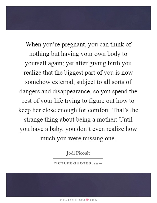 When you're pregnant, you can think of nothing but having your own body to yourself again; yet after giving birth you realize that the biggest part of you is now somehow external, subject to all sorts of dangers and disappearance, so you spend the rest of your life trying to figure out how to keep her close enough for comfort. That's the strange thing about being a mother: Until you have a baby, you don't even realize how much you were missing one Picture Quote #1