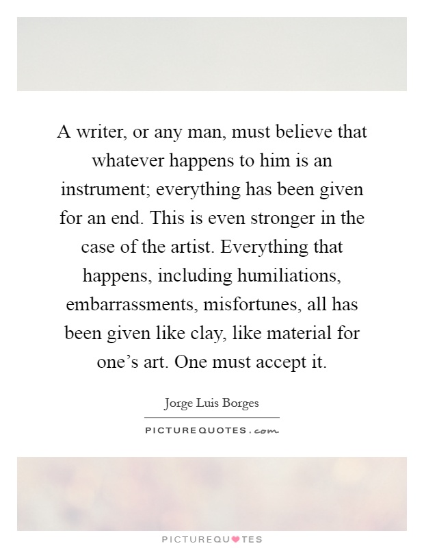 A writer, or any man, must believe that whatever happens to him is an instrument; everything has been given for an end. This is even stronger in the case of the artist. Everything that happens, including humiliations, embarrassments, misfortunes, all has been given like clay, like material for one's art. One must accept it Picture Quote #1