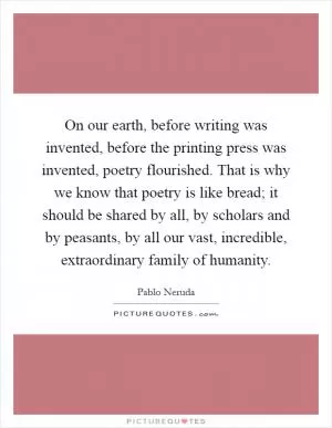 On our earth, before writing was invented, before the printing press was invented, poetry flourished. That is why we know that poetry is like bread; it should be shared by all, by scholars and by peasants, by all our vast, incredible, extraordinary family of humanity Picture Quote #1