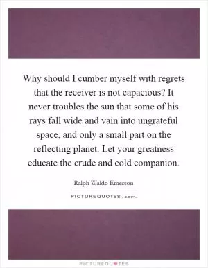 Why should I cumber myself with regrets that the receiver is not capacious? It never troubles the sun that some of his rays fall wide and vain into ungrateful space, and only a small part on the reflecting planet. Let your greatness educate the crude and cold companion Picture Quote #1
