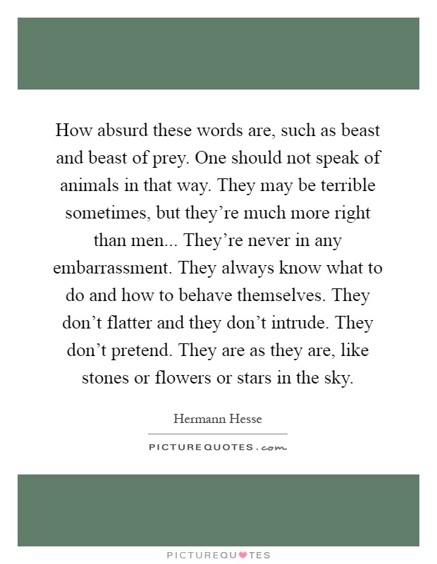 How absurd these words are, such as beast and beast of prey. One should not speak of animals in that way. They may be terrible sometimes, but they're much more right than men... They're never in any embarrassment. They always know what to do and how to behave themselves. They don't flatter and they don't intrude. They don't pretend. They are as they are, like stones or flowers or stars in the sky Picture Quote #1