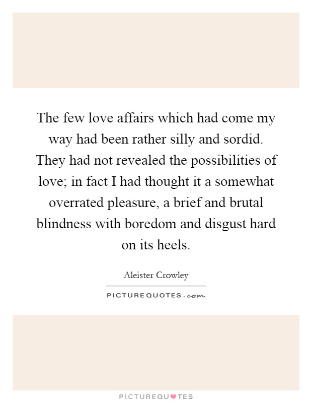 The few love affairs which had come my way had been rather silly and sordid. They had not revealed the possibilities of love; in fact I had thought it a somewhat overrated pleasure, a brief and brutal blindness with boredom and disgust hard on its heels Picture Quote #1