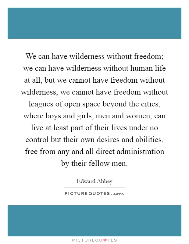 We can have wilderness without freedom; we can have wilderness without human life at all, but we cannot have freedom without wilderness, we cannot have freedom without leagues of open space beyond the cities, where boys and girls, men and women, can live at least part of their lives under no control but their own desires and abilities, free from any and all direct administration by their fellow men Picture Quote #1