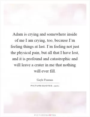 Adam is crying and somewhere inside of me I am crying, too, because I’m feeling things at last. I’m feeling not just the physical pain, but all that I have lost, and it is profound and catastrophic and will leave a crater in me that nothing will ever fill Picture Quote #1