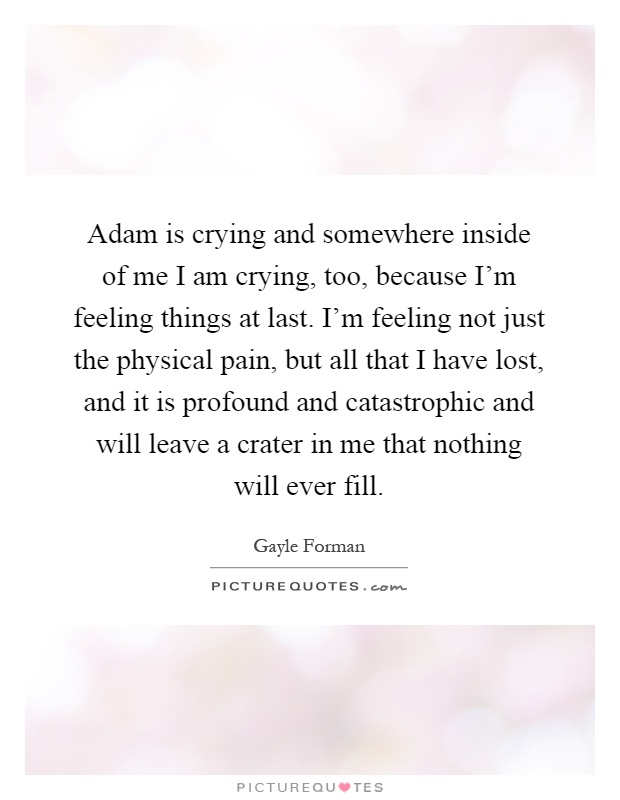 Adam is crying and somewhere inside of me I am crying, too, because I'm feeling things at last. I'm feeling not just the physical pain, but all that I have lost, and it is profound and catastrophic and will leave a crater in me that nothing will ever fill Picture Quote #1