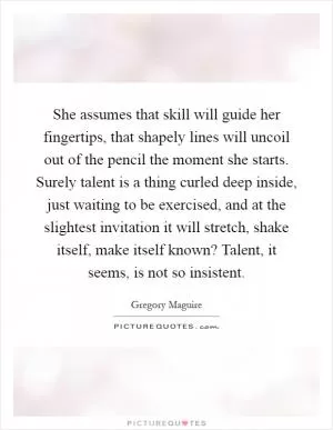 She assumes that skill will guide her fingertips, that shapely lines will uncoil out of the pencil the moment she starts. Surely talent is a thing curled deep inside, just waiting to be exercised, and at the slightest invitation it will stretch, shake itself, make itself known? Talent, it seems, is not so insistent Picture Quote #1