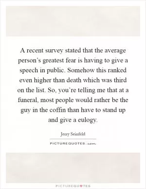 A recent survey stated that the average person’s greatest fear is having to give a speech in public. Somehow this ranked even higher than death which was third on the list. So, you’re telling me that at a funeral, most people would rather be the guy in the coffin than have to stand up and give a eulogy Picture Quote #1